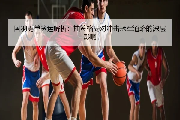 国羽男单签运解析：抽签格局对冲击冠军道路的深层影响