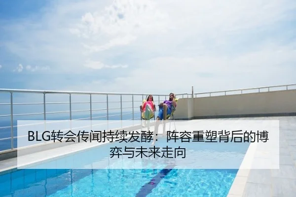 BLG转会传闻持续发酵：阵容重塑背后的博弈与未来走向