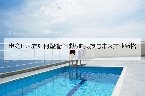 电竞世界赛如何塑造全球热血竞技与未来产业新格局