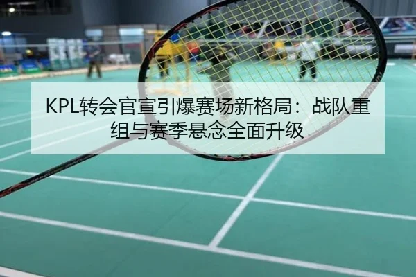 KPL转会官宣引爆赛场新格局：战队重组与赛季悬念全面升级