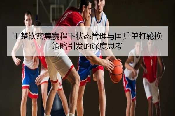 王楚钦密集赛程下状态管理与国乒单打轮换策略引发的深度思考