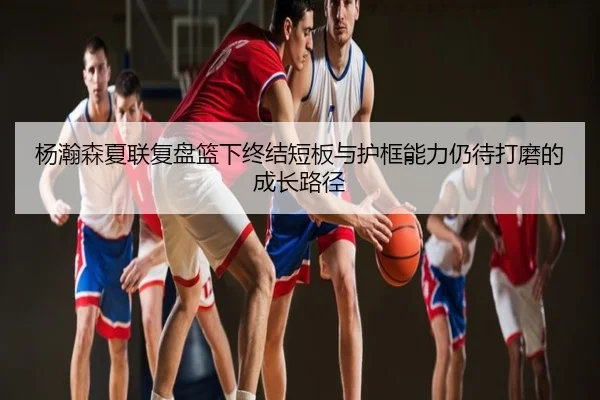 杨瀚森夏联复盘篮下终结短板与护框能力仍待打磨的成长路径