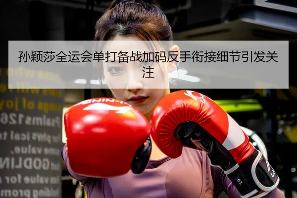 孙颖莎全运会单打备战加码反手衔接细节引发关注