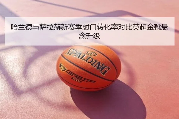 哈兰德与萨拉赫新赛季射门转化率对比英超金靴悬念升级
