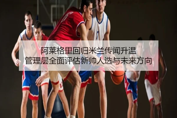 阿莱格里回归米兰传闻升温 管理层全面评估新帅人选与未来方向